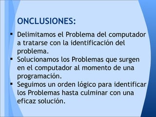 ONCLUSIONES:
 Delimitamos el Problema del computador
  a tratarse con la identificación del
  problema.
 Solucionamos los Problemas que surgen
  en el computador al momento de una
  programación.
 Seguimos un orden lógico para identificar
  los Problemas hasta culminar con una
  eficaz solución.
 