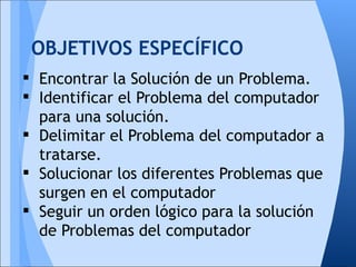 OBJETIVOS ESPECÍFICO
 Encontrar la Solución de un Problema.
 Identificar el Problema del computador
  para una solución.
 Delimitar el Problema del computador a
  tratarse.
 Solucionar los diferentes Problemas que
  surgen en el computador
 Seguir un orden lógico para la solución
  de Problemas del computador
 