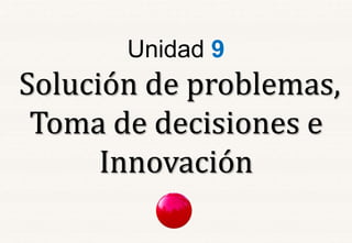 Unidad 9 
Solución de problemas, 
Toma de decisiones e 
Innovación 
 