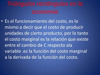 Triángulos rectángulos en la
            economía
• Es el funcionamiento del costo, es lo
  mismo a decir que el costo de producir
  unidades de cierto producto, por lo tanto
  el costo marginal es la relación que existe
  entre el cambio de C respecto ala
  variable .es la función del costo marginal
  a la derivada de la función del costo.
 