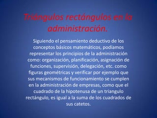 Triángulos rectángulos en la
      administración.
    Siguiendo el pensamiento deductivo de los
    conceptos básicos matemáticos, podíamos
  representar los principios de la administración
 como: organización, planificación, asignación de
  funciones, supervisión, delegación, etc. como
 figuras geométricas y verificar por ejemplo que
 sus mecanismos de funcionamiento se cumplen
 en la administración de empresas, como que el
    cuadrado de la hipotenusa de un triangulo
rectángulo, es igual a la suma de los cuadrados de
                    sus catetos.
 