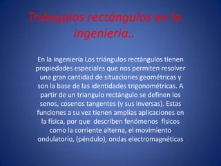 Triángulos rectángulos en la
        ingeniería..
  En la ingeniería Los triángulos rectángulos tienen
 propiedades especiales que nos permiten resolver
   una gran cantidad de situaciones geométricas y
  son la base de las identidades trigonométricas. A
   partir de un triangulo rectángulo se definen los
   senos, cosenos tangentes (y sus inversas). Estas
 funciones a su vez tienen amplias aplicaciones en
   la física, por que describen fenómenos físicos
       como la corriente alterna, el movimiento
  ondulatorio, (péndulo), ondas electromagnéticas
 