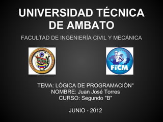 UNIVERSIDAD TÉCNICA
     DE AMBATO
FACULTAD DE INGENIERÍA CIVIL Y MECÁNICA




     TEMA: LÓGICA DE PROGRAMACIÓN"
         NOMBRE: Juan José Torres
            CURSO: Segundo "B"

               JUNIO - 2012
 