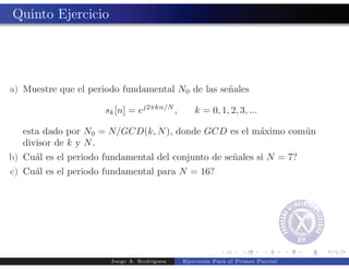 Quinto Ejercicio




a) Muestre que el periodo fundamental N0 de las se˜ales
                                                  n

                      sk [n] = ej2πkn/N ,       k = 0, 1, 2, 3, ...

   esta dado por N0 = N/GCD(k, N ), donde GCD es el m´ximo com´n
                                                     a        u
   divisor de k y N .
b) Cu´l es el periodo fundamental del conjunto de se˜ales si N = 7?
     a                                              n
c) Cu´l es el periodo fundamental para N = 16?
     a




                       Jorge A. Rodr´
                                    ıguez   Ejercicios Para el Primer Parcial
 