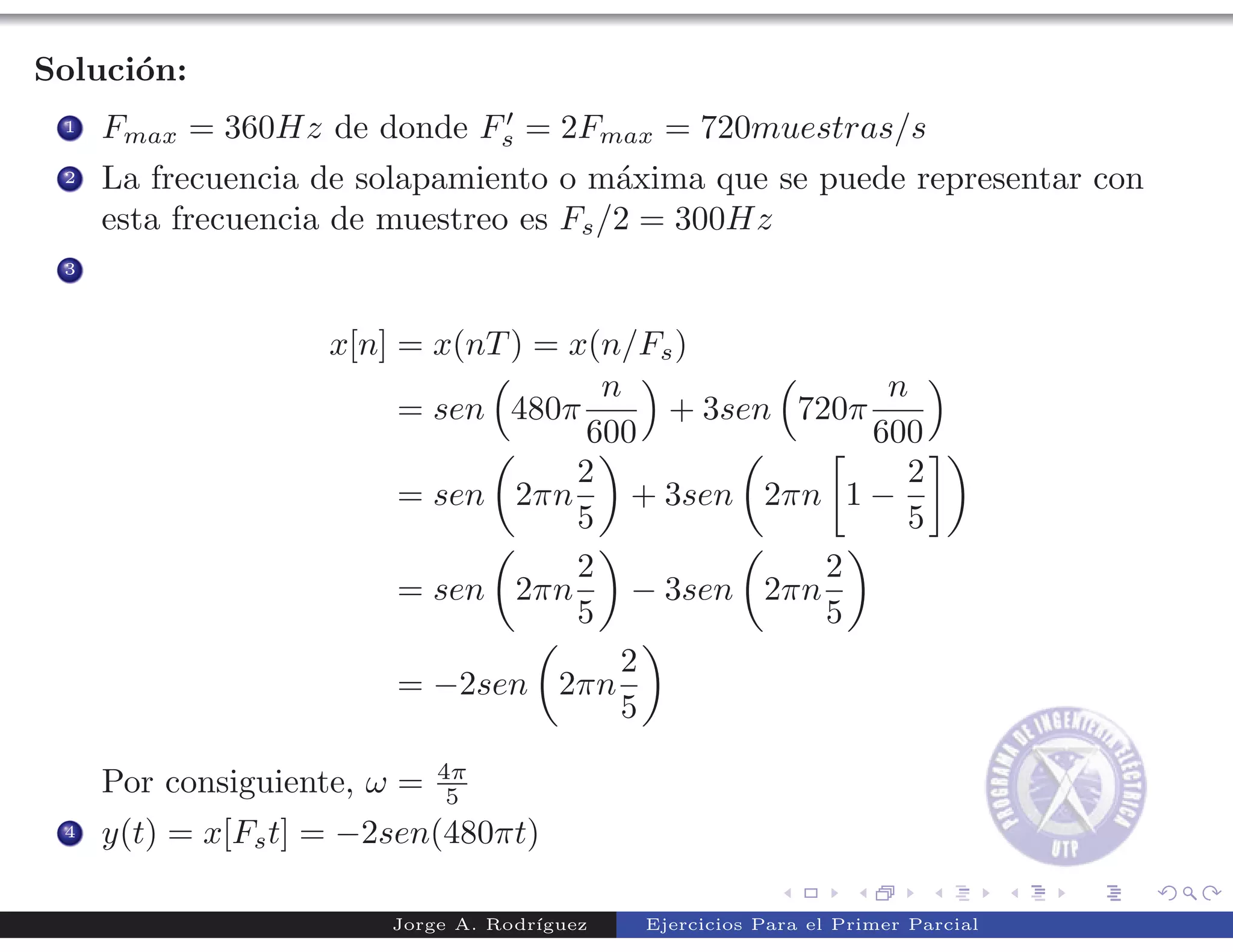 Soluci´n:
      o
                                ′
 1   Fmax = 360Hz de donde Fs = 2Fmax = 720muestras/s
 2   La frecuencia de solapamiento o m´xima que se puede representar con
                                        a
     esta frecuencia de muestreo es Fs /2 = 300Hz
 3



                    x[n] = x(nT ) = x(n/Fs )
                                      n                n
                         = sen 480π       + 3sen 720π
                                     600              600
                                    2                   2
                         = sen 2πn      + 3sen 2πn 1 −
                                    5                   5
                                    2              2
                         = sen 2πn      − 3sen 2πn
                                    5              5
                                       2
                         = −2sen 2πn
                                       5
                             4π
     Por consiguiente, ω =    5
 4   y(t) = x[Fs t] = −2sen(480πt)

                        Jorge A. Rodr´
                                     ıguez   Ejercicios Para el Primer Parcial
 
