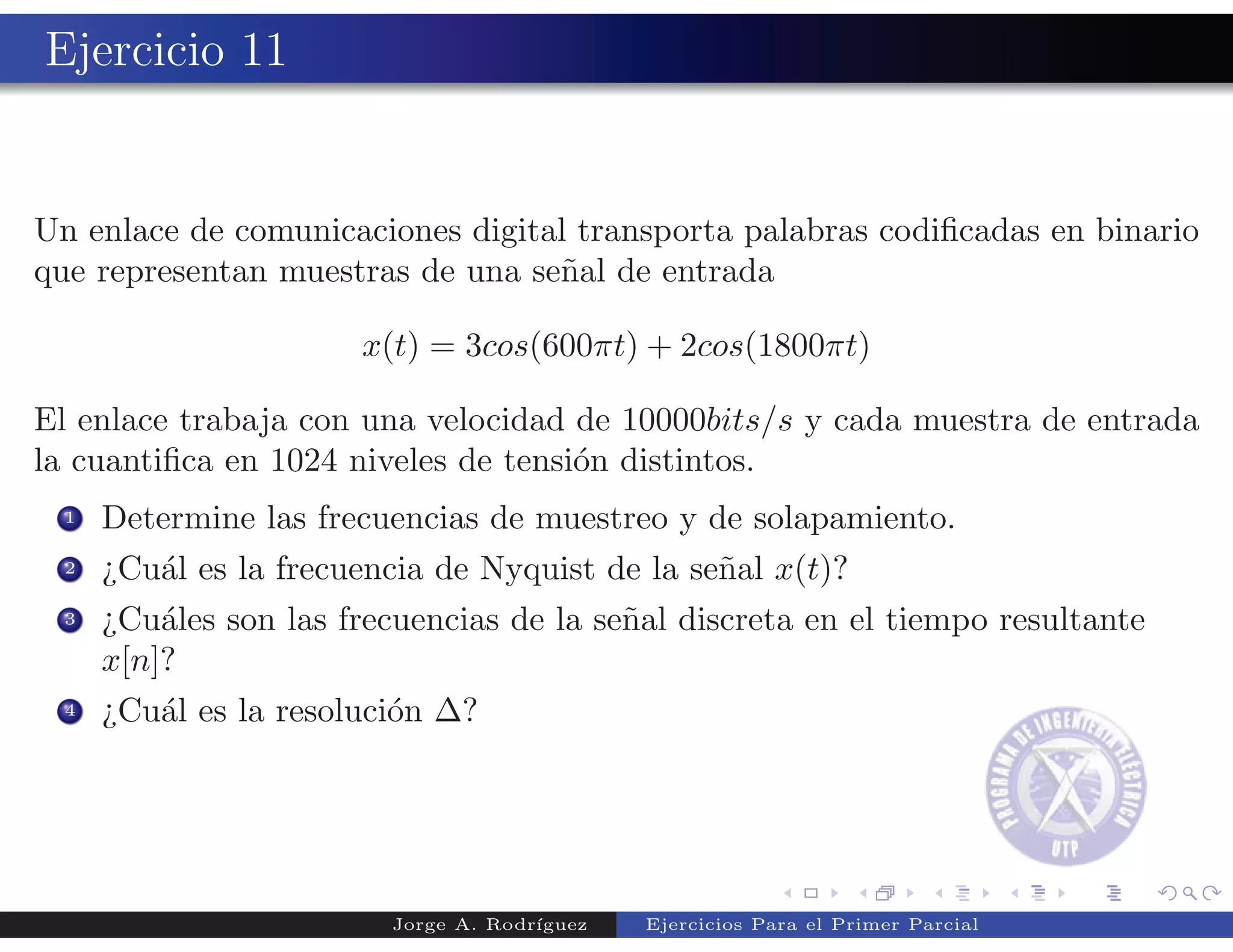 Ejercicio 11


Un enlace de comunicaciones digital transporta palabras codiﬁcadas en binario
que representan muestras de una se˜al de entrada
                                  n

                       x(t) = 3cos(600πt) + 2cos(1800πt)

El enlace trabaja con una velocidad de 10000bits/s y cada muestra de entrada
la cuantiﬁca en 1024 niveles de tensi´n distintos.
                                     o
  1   Determine las frecuencias de muestreo y de solapamiento.
  2   ¿Cu´l es la frecuencia de Nyquist de la se˜al x(t)?
         a                                      n
  3   ¿Cu´les son las frecuencias de la se˜al discreta en el tiempo resultante
          a                               n
      x[n]?
  4   ¿Cu´l es la resoluci´n ∆?
          a               o




                          Jorge A. Rodr´
                                       ıguez   Ejercicios Para el Primer Parcial
 