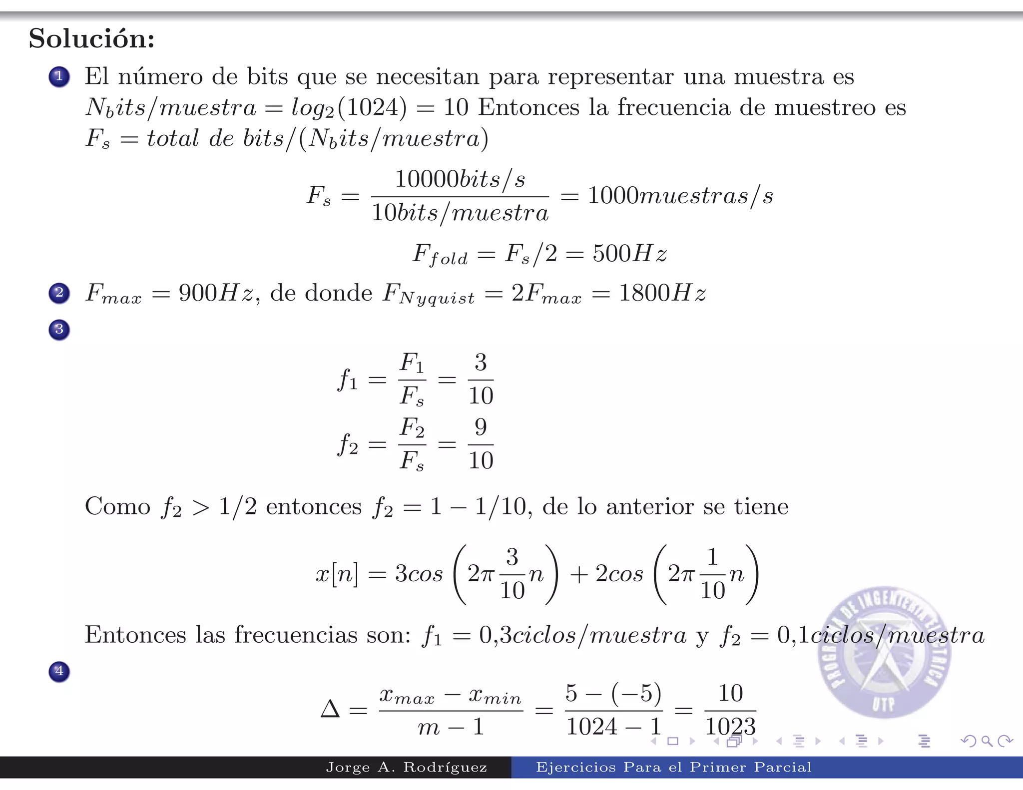 Soluci´n:
      o
 1   El n´mero de bits que se necesitan para representar una muestra es
          u
     Nb its/muestra = log2 (1024) = 10 Entonces la frecuencia de muestreo es
     Fs = total de bits/(Nb its/muestra)
                                 10000bits/s
                        Fs =                  = 1000muestras/s
                               10bits/muestra
                                  Ff old = Fs /2 = 500Hz
 2   Fmax = 900Hz, de donde FN yquist = 2Fmax = 1800Hz
 3

                               F1   3
                          f1 =    =
                               Fs   10
                               F2   9
                          f2 =    =
                               Fs   10
     Como f2 > 1/2 entonces f2 = 1 − 1/10, de lo anterior se tiene

                                              3             1
                         x[n] = 3cos 2π          n + 2cos 2π n
                                              10            10
     Entonces las frecuencias son: f1 = 0,3ciclos/muestra y f2 = 0,1ciclos/muestra
 4
                               xmax − xmin   5 − (−5)    10
                         ∆=                =          =
                                 m−1         1024 − 1   1023
                         Jorge A. Rodr´
                                      ıguez     Ejercicios Para el Primer Parcial
 
