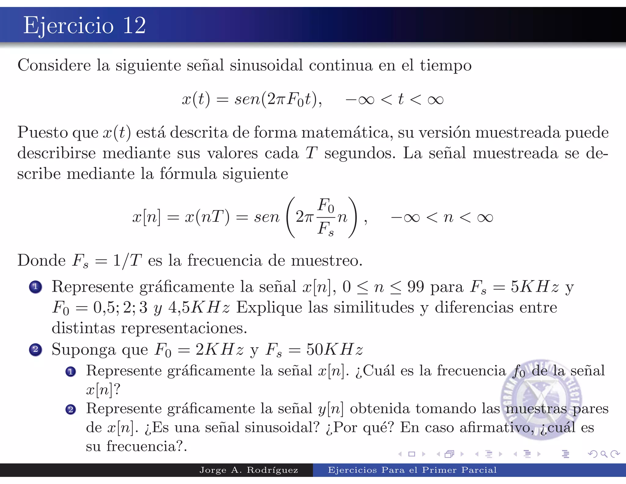 Ejercicio 12
Considere la siguiente se˜al sinusoidal continua en el tiempo
                         n
                         x(t) = sen(2πF0 t),        −∞ < t < ∞
Puesto que x(t) est´ descrita de forma matem´tica, su versi´n muestreada puede
                   a                        a              o
describirse mediante sus valores cada T segundos. La se˜al muestreada se de-
                                                         n
scribe mediante la f´rmula siguiente
                    o
                                        F0
                  x[n] = x(nT ) = sen 2π n ,                 −∞ < n < ∞
                                        Fs
Donde Fs = 1/T es la frecuencia de muestreo.
  1   Represente gr´ﬁcamente la se˜al x[n], 0 ≤ n ≤ 99 para Fs = 5KHz y
                     a             n
      F0 = 0,5; 2; 3 y 4,5KHz Explique las similitudes y diferencias entre
      distintas representaciones.
  2   Suponga que F0 = 2KHz y Fs = 50KHz
        1   Represente gr´ﬁcamente la se˜al x[n]. ¿Cu´l es la frecuencia f0 de la se˜al
                          a               n           a                             n
            x[n]?
        2   Represente gr´ﬁcamente la se˜al y[n] obtenida tomando las muestras pares
                          a               n
            de x[n]. ¿Es una se˜al sinusoidal? ¿Por qu´? En caso aﬁrmativo, ¿cu´l es
                               n                      e                          a
            su frecuencia?.
                            Jorge A. Rodr´
                                         ıguez   Ejercicios Para el Primer Parcial
 