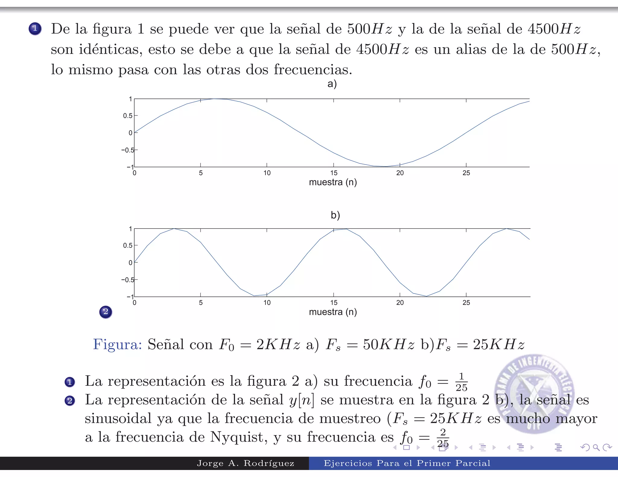 1   De la ﬁgura 1 se puede ver que la se˜al de 500Hz y la de la se˜al de 4500Hz
                                          n                        n
    son id´nticas, esto se debe a que la se˜al de 4500Hz es un alias de la de 500Hz,
          e                                 n
    lo mismo pasa con las otras dos frecuencias.




            2



           Figura: Se˜al con F0 = 2KHz a) Fs = 50KHz b)Fs = 25KHz
                     n
                                                                 1
      1   La representaci´n es la ﬁgura 2 a) su frecuencia f0 = 25
                          o
      2   La representaci´n de la se˜al y[n] se muestra en la ﬁgura 2 b), la se˜al es
                          o          n                                         n
          sinusoidal ya que la frecuencia de muestreo (Fs = 25KHz es mucho mayor
                                                              2
          a la frecuencia de Nyquist, y su frecuencia es f0 = 25
                          Jorge A. Rodr´
                                       ıguez   Ejercicios Para el Primer Parcial
 