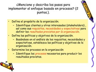 ¿Mencione y describa los pasos para
implementar el enfoque basado en procesos? (2
                   puntos.).

• Defina el propósito de la organización.
   – Identifique clientes y otros interesados (stakeholders) ,
     así como sus requisitos, necesidades y expectativas para
     definir los resultados previstos por la organización.
• Defina las políticas y objetivos de la organización.
   – Basándose en el análisis de los requisitos, necesidades y
     expectativas, establezca las políticas y objetivos de la
     organización.
• Determine los procesos en la organización
   – Identifique los procesos necesarios para producir los
     resultados previstos.
 