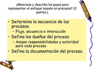 ¿Mencione y describa los pasos para
implementar el enfoque basado en procesos? (2
                   puntos.).


• Determine la secuencia de los
  procesos.
   – Flujo, secuencia e interacción
• Defina los dueños del proceso
   – Asigne responsabilidades y autoridad
     para cada proceso
• Defina la documentación del proceso.
 