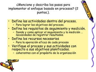 ¿Mencione y describa los pasos para
implementar el enfoque basado en procesos? (2
                   puntos.).

• Defina las actividades dentro del proceso.
   – Para lograr los objetivos del proceso.
• Defina los requisitos de seguimiento y medición.
   – Donde y como aplicar el seguimiento y la medición …
     necesidades de registrar resultados.
• Defina los recursos necesarios
   – Para la operación eficaz de cada proceso
• Verifique el proceso y sus actividades con
  respecto a sus objetivos planificados.
   – coherentes con el propósito de la organización
 