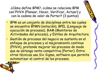 ¿Cómo define BPM?, ¿cómo se relaciona BPM
 con PHVA (Planear, Hacer, Verificar, Actuar) y
  con la cadena de valor de Porter? (3 puntos)
• BPM es un conjunto de disciplinas entre las cuales
  se encuentra BPMN (notación), BPEL (Lenguaje de
  ejecución de procesos), BAM (Monitoreo de
  Actividades del proceso), y Estilos de Arquitectura.
• Gestión de procesos del negocio se sustenta en el
  enfoque de procesos y el mejoramiento continuo
  (PHVA), pretende mejorar los procesos de modo
  que se obtenga venta competitiva (Porter). Entre
  otras técnicas usa Six Sigma, software que permite
  automatizar el control de los procesos.
 