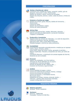 FUNCIONALIDAD


Ventas y Cuentas por cobrar
Controla el ciclo completo de ventas: cotización, pedido, guía de
despacho, facturación y cobro. Multimoneda.
Gestión de clientes y cobros. Control de morosidad.
Gestión de productos, precios y costes. Listas de precios y límites de
crédito.

Compras y Cuentas por pagar
Órdenes de compra, guías, facturas, boletas de honorarios, …
Multimoneda.
Control de costos.
Gestión de proveedores y pagos.
Centros de costos jerárquicos.

Activos fijos
Inventario de activos fijos, modelo, fabricante, ubicación, ...
Cálculo automático de depreciación y corrección monetaria.
Traspaso a contabilidad.

Producción e inventarios
Registra todas las compras de materiales, y su costo de adquisición.
Control de inventarios, mermas, pérdidas...
Valoración FIFO, LIFO y Coste Medio Ponderado.
Múltiples Bodegas y Centros de costos jerárquicos.

Contabilidad
Comprobantes generados automáticamente a medida que se ingresan
cobros, pagos, compras, ventas, ...
Libros Diario, Mayor por fecha, cuenta, agrupado en períodos, ...
Balance Clasificado, Tributario, comparativo por años, por centro de
costos, …
Conciliación Bancaria, e importación de cartolas bajadas de Internet.
Asistente de cierre contable.

Personal
Registro de empleados, con ficha histórica.
Fórmulas de cálculo definibles por el usuario.
Liquidaciones y resumen de pagos.
Emisión de planillas de AFP, Isapres, APV, ...
Conexión con Previred y Caja los Andes.

Análisis
Control detallado de pagos y cobros.
Control de existencias por producto, familia, o bodega.
Control de procesos de producción.
Control de tesorería, y necesidades futuras.
Movimiento diario.
Estadísticas de ventas, compras, personal, stocks, ...
Informes, y alertas sobre situaciones anómalas.
Listados configurables por el usuario.


                   REQUISITOS MÍNIMOS


Sistema operativo
Windows© 98 SE o posterior.

Hardware
Memoria: 128MB RAM
Procesador: Pentium III 400 Mhz.
 