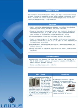ACCESO REMOTO

Laudus ofrece el servicio de acceso remoto, con el que sus datos residen en
un Data Center a los que puede acceder desde cualquier computador conec-
tado a Internet. Este servicio tiene un costo de 10.000 pesos por usuario/
mes (con descuentos por 5 o más usuarios)



                                  Ventajas

 • Puede acceder a sus datos desde cualquier computador conectado a
   Internet (casa, trabajo, notebook, celulares avanzados, ...)

 • Usted no necesita infraestructura interna que mantener. No sólo no
   necesita preocuparse de su red, sino que aunque los computadores
   sean antiguos la velocidad del programa es siempre buena

 • Sus computadores tienen unos requisitos mínimos muy bajos.
 • Nosotros nos encargamos de los respaldos continuos (se hacen dos
   respaldos, uno en local, y otro en EE.UU., para no verse afectados por
   inundaciones o terremotos)

 • Olvídese de las actualizaciones de Laudus, y del mantenimiento del
   sistema operativo

 • Mayor seguridad en sus datos: nadie en su red interna tiene acceso a
   sus datos




                              Requerimientos

 • Computador con Windows (98, 2000, XP, o Vista), Mac, Linux, con 32
   MB de RAM. También funciona con celulares basados en BlackBerry,
   Palm, Windows Mobile o Symbian.

 • Usted necesita una conexión a Internet




           Data Center                               Servidores

El Data Center está monitoreado las
                     24 horas del día
                                          Nuestros servidores son potentes
                     los 365 días del
                                          máquinas con dos procesadores
                     año. Tiene con-
                                          (Intel Xeon de doble núcleo), discos
                     trol de accesos
                                          duros SCSI de
                     por huella digi-
                                          15.000 rpm re-
                     tal, sistemas anti
                                          dundantes (RAID
incendios, temperatura controlada,
                                          1, si uno falla no
sistema de control de intrusiones,
                                          pasa nada el otro
firewalls y protección anti-hackers.
                                          sigue), y memo-
La energía está garantizada por UPS
                                          ria con corrección de errores.
y generadores de electricidad de
diesel
 