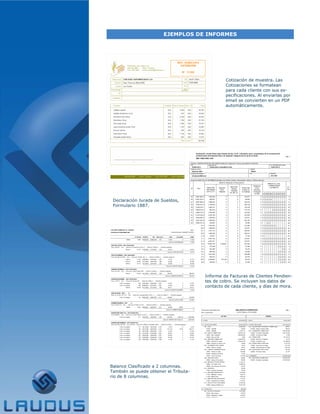 EJEMPLOS DE INFORMES




                                                Cotización de muestra. Las
                                                Cotizaciones se formatean
                                                para cada cliente con sus es-
                                                pecificaciones. Al enviarlas por
                                                email se convierten en un PDF
                                                automáticamente.




 Declaración Jurada de Sueldos,
 Formulario 1887.




                                       Informe de Facturas de Clientes Pendien-
                                       tes de cobro. Se incluyen los datos de
                                       contacto de cada cliente, y días de mora.




Balance Clasificado a 2 columnas.
También se puede obtener el Tributa-
rio de 8 columnas.
 
