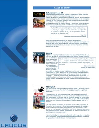 CASOS DE ÉXITO


Salamanca Foods SA
Salamanca Foods SA importa, fabrica y comercializa desde 1996 los
productos Trujillo, jamones y cecinas premium.
Tienen cerca de 500 productos entre materias primas, productos semi-
elaborados y productos finales, que se comercializan en las principales
cadenas del país. También tiene una distribución fuerte en banquete-
ros, hoteles y restaurantes de lujo.
La línea de jamones se importa, lamina y vende, por lo que el cálculo
de costos es sencillo (Laudus le permite agrupar automáticamente

        “LAUDUS me ha permitido vigilar en tiempo real la empresa.
        Lo primero que hago por la mañana es revisar en mi computador
        las estadísticas e informes del día y del mes, para tomar medidas
        antes de que sea demasiado tarde”
                                                            Yago Feal
                                 Gerente de Administración y Finanzas


todos los costos de importación en el costo del producto).
La línea de chorizos, por ejemplo, es más complicada. Se importan las
especias, y el cerdo se compra en el mercado interior. Después hay
varios procesos productivos, en los que es muy importante controlar
las mermas de peso.




BODEN
BODEN es una empresa de camisas a medida y complementos de lujo.
Con una facturación aproximada de 600.000 dólares anuales, cuentan
con un taller don-
de se fabrican las    “Desde la primera semana estábamos facturando, tomando pedi-
camisas a pedido      dos, … El ingreso de información es fácil, incluso para mis usua-
de cada cliente con rios más básicos, y los resultados e informes muy completos y de
telas europeas de
                      fácil acceso”
primera calidad.
                                                                      Eduardo González
Los complementos
                                                               Gerente de Operaciones
los importan de
Europa, y ambos
se venden en sus tres tiendas al público, más la venta por Internet.
Contrataron a Laudus la solución de acceso remoto, de tal forma que
tienen todas las tiendas en línea, con lo que los Libros de Ventas,
Compras, … tienen la información al segundo de todos los locales. La
contabilidad, personal y compras se lleva centralizada, y todo se ac-
tualiza sobre la misma base de datos, con los consiguientes ahorros de
tiempo.




FIC Digital
FIC Digital SA es una empresa de impresión digital y servicios gráficos.
Imprimen desde pequeños afiches hasta gigantografías, o gráficas
especiales.

 Manejan cerca de 300 materias primas (nacionales e importadas)
para realizar los trabajos en los tres turnos que mantienen las máqui-
nas funcionando 24 horas al día. Sin embargo la parte de compras es
mucho menos complicada que las ventas, ya que cada vendedor debe
especificar con precisión cómo va a ser el trabajo, ya que todo es a
medida.

 De cada trabajo se registra en Laudus el Ancho y Alto a imprimir, el
Tema, las Terminaciones y Observaciones de instalación de cada pro-
ducto. Todos son conceptos personalizados que se crearon (Laudus
provee un interfase para hacerlo). De esta forma se puede saber cuán-
tos metros cuadrados quedan por imprimir en una máquina (según los
pedidos pendientes de entregar).

 La contabilidad y remuneraciones también está integradas en Laudus,
de tal forma que el departamento administrativo-financiero tiene toda
la operación cerrada dentro del mismo ambiente.
 
