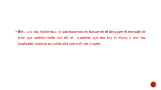  Bien, una vez hecho esto, lo que hacemos es buscar en el debugger el mensaje de

error que anteriormente nos dio el

crackme, que era key is wrong y una vez

localizado hacemos un doble click sobre el, ver imagen:

 