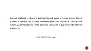  Una vez localizado el número lo que haremos será buscar el mesaje anterior de error

y haremos un doble click sobre la zona donde pone push seguido de crackme1 y un
numero y automáticamente se nos abrirá una ventana en la que deberemos introducir
lo siguiente:

 JMP SHORT 0041660

 