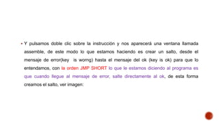  Y pulsamos doble clic sobre la instrucción y nos aparecerá una ventana llamada

assemble, de este modo lo que estamos haciendo es crear un salto, desde el
mensaje de error(key is worng) hasta el mensaje del ok (key is ok) para que lo
entendamos, con la orden JMP SHORT lo que le estamos diciendo al programa es
que cuando llegue al mensaje de error, salte directamente al ok, de esta forma
creamos el salto, ver imagen:

 