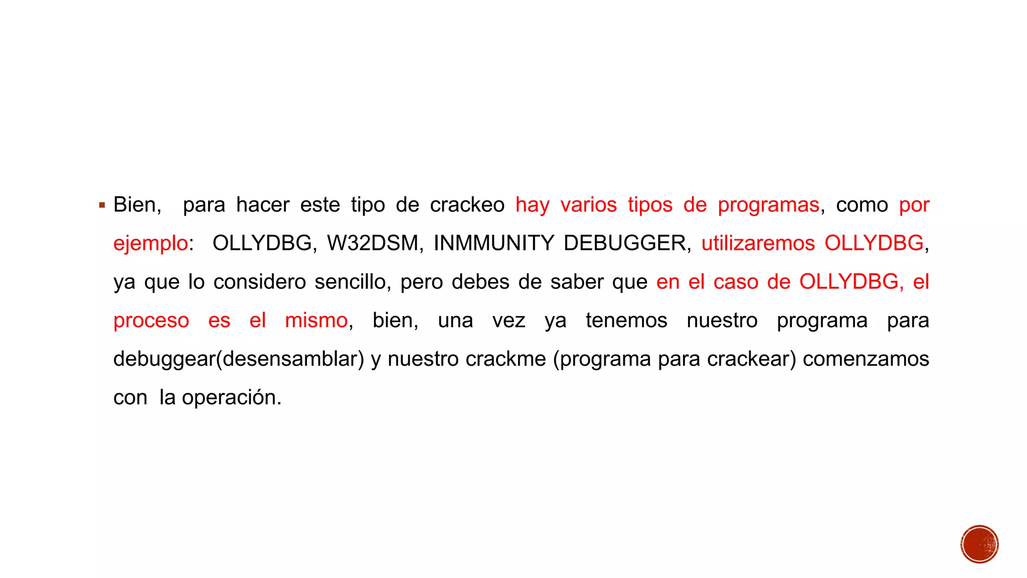  Bien,

para hacer este tipo de crackeo hay varios tipos de programas, como por

ejemplo: OLLYDBG, W32DSM, INMMUNITY DEBUGGER, utilizaremos OLLYDBG,
ya que lo considero sencillo, pero debes de saber que en el caso de OLLYDBG, el
proceso es el mismo, bien, una vez ya tenemos nuestro programa para
debuggear(desensamblar) y nuestro crackme (programa para crackear) comenzamos
con la operación.

 