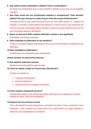 6. Que clases sociais sustentaban o Estado? Como o sustentaban?
As clases non privilexiadas eran as que mantiñan o Estado xa que eran as que pagaban
impostos.
7. Que clase social dos non privilexiados empezou a enriquecerse? Tiñan decisión
política? Por que cres que no vídeo di que é unha das causas da Revolución?
A burguesía tiña un gran poder económico pero non tiña poder político. A negativa da
nobreza a aumentar o poder político da burguesía e o feito de que un dos obxectivos de
esta era que toda a sociedade pagara impostos e tivera os mesmo dereitos ante a lei fixo
que a burguesía apoiara a Revolución.
8. Busca no dicionario RAG a palabra latifundio e explica o seu significado
Propiedade rural de gran extención.
9. Quen explotaba os latifundios no seu beneficio?
O clero e a nobreza (clases privilexiadas) eran os que se beneficiaban da explotación dos
latifundios.
10.Quen traballaba os latifundios?
Os latifundios eran traballados polo campesiñado.
FRANCIA DESPOIS DA REVOLUCIÓN FRANCESA
11.Que significa soberanía nacional.
Soberanía nacional significa poder do pobo.
12.Como se reparte o poder en Francia tras a Revolución?
O poder ser reparte en:
 Lexislativo (Parlamento).
 Executivo (Goberno).
 Xudicial (xuíces nos xulgados e tribunais).
13.Como cambia a explotación da terra?
Os latifundios pasaron a ser terreos de tamaño medio que xa non estaban en mans da
nobreza e o clero, senón dos campesiños.
14.Esquema da nova estrutura social.
Tras a Revolución francesa desaparece a sociedade de clases. Tanto campesiños, como
burgueses , clero, nobreza son iguais ante a lei e todos teñen que pagar impostos e
dereito ao voto. Desaparecen os privilexios.
 