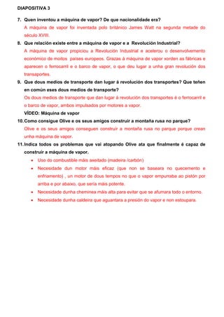 DIAPOSITIVA 3
7. Quen inventou a máquina de vapor? De que nacionalidade era?
A máquina de vapor foi inventada polo británico James Watt na segunda metade do
século XVIII.
8. Que relación existe entre a máquina de vapor e a Revolución Industrial?
A máquina de vapor propiciou a Revolución Industrial e acelerou o desenvolvemento
económico de moitos países europeos. Grazas á máquina de vapor xorden as fábricas e
aparecen o ferrocarril e o barco de vapor, o que deu lugar a unha gran revolución dos
transaportes.
9. Que dous medios de transporte dan lugar á revolución dos transportes? Que teñen
en común eses dous medios de transporte?
Os dous medios de transporte que dan lugar á revolución dos transportes é o ferrocarril e
o barco de vapor, ambos impulsados por motores a vapor.
VÍDEO: Máquina de vapor
10.Como consigue Olive e os seus amigos construír a montaña rusa no parque?
Olive e os seus amigos conseguen construír a montaña rusa no parque porque crean
unha máquina de vapor.
11.Indica todos os problemas que vai atopando Olive ata que finalmente é capaz de
construír a máquina de vapor.
 Uso do combustible máis axeitado (madeira /carbón)
 Necesidade dun motor máis eficaz (que non se baseara no quecemento e
enfriamento) , un motor de dous tempos no que o vapor empurraba ao pistón por
arriba e por abaixo, que sería máis potente.
 Necesidade dunha cheminea máis alta para evitar que se afumara todo o entorno.
 Necesidade dunha caldeira que aguantara a presión do vapor e non estoupara.
 