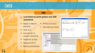 CMDB
La herramienta nos permite gestionar varias CMDB.
Características:
CMDB
• Permisos de Accesos.
• Versionado/Log Cambios.
• Registro CI. Manual y
automática.
• Clases de CI.
• Asociación de CI a
usuarios o ubicaciones.
• Validaciones de datos.
• Relaciones entre CI.
• Reportes personalizables
 
