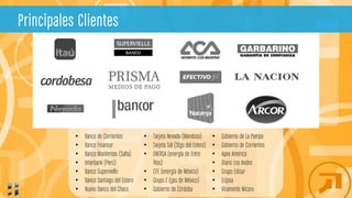 • Banco de Corrientes
• Banco Finansur
• Banco MasVentas (Salta)
• Interbank (Perú)
• Banco Supervielle
• Banco Santiago del Estero
• Nuevo Banco del Chaco
• Tarjeta Nevada (Mendoza)
• Tarjeta Sol (Stgo del Estero)
• ENERSA (energía de Entre
Ríos)
• CFE (energía de México)
• Grupo Z (gas de México)
• Gobierno de Córdoba
• Gobierno de La Pampa
• Gobierno de Corrientes
• Apex América
• Diario Los Andes
• Grupo Edisur
• Ecipsa
• Viramonte Nicora
Principales Clientes
 