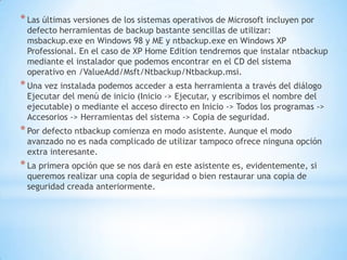 Las últimas versiones de los sistemas operativos de Microsoft incluyen por defecto herramientas de backup bastante sencillas de utilizar: msbackup.exe en Windows 98 y ME y ntbackup.exe en Windows XP Professional. En el caso de XP Home Edition tendremos que instalar ntbackup mediante el instalador que podemos encontrar en el CD del sistema operativo en /ValueAdd/Msft/Ntbackup/Ntbackup.msi.Una vez instalada podemos acceder a esta herramienta a través del diálogo Ejecutar del menú de inicio (Inicio -> Ejecutar, y escribimos el nombre del ejecutable) o mediante el acceso directo en Inicio -> Todos los programas -> Accesorios -> Herramientas del sistema -> Copia de seguridad.Por defecto ntbackup comienza en modo asistente. Aunque el modo avanzado no es nada complicado de utilizar tampoco ofrece ninguna opción extra interesante.La primera opción que se nos dará en este asistente es, evidentemente, si queremos realizar una copia de seguridad o bien restaurar una copia de seguridad creada anteriormente.