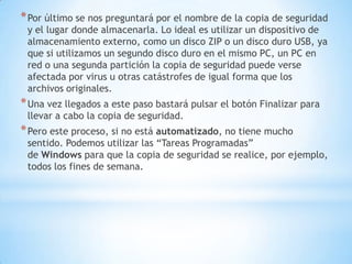 Por último se nos preguntará por el nombre de la copia de seguridad y el lugar donde almacenarla. Lo ideal es utilizar un dispositivo de almacenamiento externo, como un disco ZIP o un disco duro USB, ya que si utilizamos un segundo disco duro en el mismo PC, un PC en red o una segunda partición la copia de seguridad puede verse afectada por virus u otras catástrofes de igual forma que los archivos originales.Una vez llegados a este paso bastará pulsar el botón Finalizar para llevar a cabo la copia de seguridad.Pero este proceso, si no está automatizado, no tiene mucho sentido. Podemos utilizar las “Tareas Programadas” de Windows para que la copia de seguridad se realice, por ejemplo, todos los fines de semana.