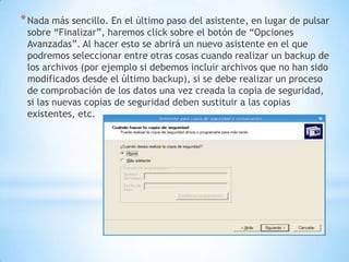 Nada más sencillo. En el último paso del asistente, en lugar de pulsar sobre “Finalizar”, haremos click sobre el botón de “Opciones Avanzadas”. Al hacer esto se abrirá un nuevo asistente en el que podremos seleccionar entre otras cosas cuando realizar un backup de los archivos (por ejemplo si debemos incluir archivos que no han sido modificados desde el último backup), si se debe realizar un proceso de comprobación de los datos una vez creada la copia de seguridad, si las nuevas copias de seguridad deben sustituir a las copias existentes, etc.
