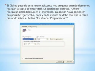 El último paso de este nuevo asistente nos pregunta cuando deseamos realizar la copia de seguridad. La opción por defecto, “Ahora”, realiza un único backup en el momento. La opción “Más adelante” nos permite fijar fecha, hora y cada cuanto se debe realizar la tarea pulsando sobre el botón “Establecer Programación”.