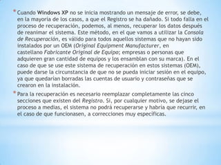 Cuando Windows XP no se inicia mostrando un mensaje de error, se debe, en la mayoría de los casos, a que el Registro se ha dañado. Si todo falla en el proceso de recuperación, podemos, al menos, recuperar los datos después de reanimar el sistema. Este método, en el que vamos a utilizar la Consola de Recuperación, es válido para todos aquellos sistemas que no hayan sido instalados por un OEM (Original Equipment Manufacturer, en castellano Fabricante Original de Equipo; empresas o personas que adquieren gran cantidad de equipos y los ensamblan con su marca). En el caso de que se use este sistema de recuperación en estos sistemas (OEM), puede darse la circunstancia de que no se pueda iniciar sesión en el equipo, ya que quedarían borradas las cuentas de usuario y contraseñas que se crearon en la instalación.Para la recuperación es necesario reemplazar completamente las cinco secciones que existen del Registro. Si, por cualquier motivo, se dejase el proceso a medias, el sistema no podrá recuperarse y habría que recurrir, en el caso de que funcionasen, a correcciones muy específicas.