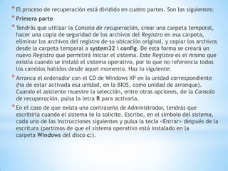 El proceso de recuperación está dividido en cuatro partes. Son las siguientes:Primera parteTendrás que utilizar la Consola de recuperación, crear una carpeta temporal, hacer una copia de seguridad de los archivos del Registro en esa carpeta, eliminar los archivos del registro de su ubicación original, y copiar los archivos desde la carpeta temporal a system32 \ config. De esta forma se creará un nuevo Registro que permitirá iniciar el sistema. Este Registro es el mismo que existía cuando se instaló el sistema operativo, por lo que no referencia todos los cambios habidos desde aquel momento. Haz lo siguiente:Arranca el ordenador con el CD de Windows XP en la unidad correspondiente (ha de estar activada esa unidad, en la BIOS, como unidad de arranque). Cuando el asistente muestre la selección, entre otras opciones, de la Consola de recuperación, pulsa la letra R para activarla.En el caso de que exista una contraseña de Administrador, tendrás que escribirla cuando el sistema te la solicite. Escribe, en el símbolo del sistema, cada una de las instrucciones siguientes y pulsa la tecla <Entrar> después de la escritura (partimos de que el sistema operativo está instalado en la carpeta Windows del disco c:).