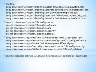 md tmpcopy c:\windows\system32\config\system c:\windows\tmp\system.bakcopy c:\windows\system32\config\software c:\windows\tmp\software.bakcopy c:\windows\system32\config\sam c:\windows\tmp\sam.bakcopy c:\windows\system32\config\security c:\windows\tmp\security.bakcopy c:\windows\system32\config\default c:\windows\tmp\default.bakdelete c:\windows\system32\config\systemdelete c:\windows\system32\config\softwaredelete c:\windows\system32\config\samdelete c:\windows\system32\config\securitydelete c:\windows\system32\config\defaultcopy c:\windows\repair\system c:\windows\system32\config\systemcopy c:\windows\repair\software c:\windows\system32\config\softwarecopy c:\windows\repair\sam c:\windows\system32\config\samcopy c:\windows\repair\security c:\windows\system32\config\securitycopy c:\windows\repair\default c:\windows\system32\config\defaultEscribe exit para salir de la Consola. Se producirá el reinicio del ordenador.