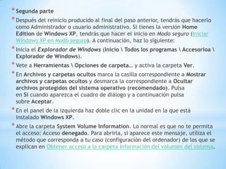 Segunda parteDespués del reinicio producido al final del paso anterior, tendrás que hacerlo como Administrador o usuario administrativo. Si tienes la versión Home Edition de Windows XP, tendrás que hacer el inicio en Modo seguro (Iniciar Windows XP en Modo seguro). A continuación, haz lo siguiente:Inicia el Explorador de Windows (Inicio \ Todos los programas \ Accesorioa \ Explorador de Windows).Vete a Herramientas \ Opciones de carpeta… y activa la carpeta Ver.En Archivos y carpetas ocultos marca la casilla correspondiente a Mostrar archivos y carpetas ocultos y desmarca la correspondiente a Ocultar archivos protegidos del sistema operativo (recomendado). Pulsa en Si cuando aparezca el cuadro de diálogo y a continuación pulsa sobre Aceptar.En el panel de la izquierda haz doble clic en la unidad en la que está instalado Windows XP.Abre la carpeta System Volume Information. Lo normal es que no te permita el acceso: Accesodenegado. Para abrirla, si aparece este mensaje, utiliza el método que corresponda a tu caso (configuración del ordenador) de los que se explican en Obtener acceso a la carpeta Información del volumen del sistema.