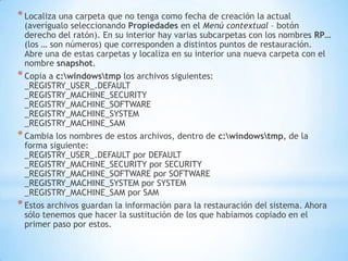 Localiza una carpeta que no tenga como fecha de creación la actual (averígualo seleccionando Propiedades en el Menú contextual – botón derecho del ratón). En su interior hay varias subcarpetas con los nombres RP… (los … son números) que corresponden a distintos puntos de restauración. Abre una de estas carpetas y localiza en su interior una nueva carpeta con el nombre snapshot.Copia a c:\windows\tmp los archivos siguientes:_REGISTRY_USER_.DEFAULT_REGISTRY_MACHINE_SECURITY_REGISTRY_MACHINE_SOFTWARE_REGISTRY_MACHINE_SYSTEM_REGISTRY_MACHINE_SAMCambia los nombres de estos archivos, dentro de c:\windows\tmp, de la forma siguiente:_REGISTRY_USER_.DEFAULT por DEFAULT_REGISTRY_MACHINE_SECURITY por SECURITY_REGISTRY_MACHINE_SOFTWARE por SOFTWARE_REGISTRY_MACHINE_SYSTEM por SYSTEM_REGISTRY_MACHINE_SAM por SAMEstos archivos guardan la información para la restauración del sistema. Ahora sólo tenemos que hacer la sustitución de los que habíamos copiado en el primer paso por estos.