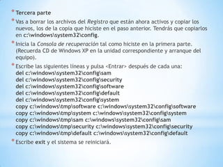 Tercera parteVas a borrar los archivos del Registro que están ahora activos y copiar los nuevos, los de la copia que hiciste en el paso anterior. Tendrás que copiarlos en c:\windows\system32\config.Inicia la Consola de recuperación tal como hiciste en la primera parte. (Recuerda CD de Windows XP en la unidad correspondiente y arranque del equipo).Escribe las siguientes líneas y pulsa <Entrar> después de cada una:del c:\windows\system32\config\samdel c:\windows\system32\config\securitydel c:\windows\system32\config\softwaredel c:\windows\system32\config\defaultdel c:\windows\system32\config\systemcopy c:\windows\tmp\software c:\windows\system32\config\softwarecopy c:\windows\tmp\system c:\windows\system32\config\systemcopy c:\windows\tmp\sam c:\windows\system32\config\samcopy c:\windows\tmp\security c:\windows\system32\config\securitycopy c:\windows\tmp\default c:\windows\system32\config\defaultEscribe exit y el sistema se reiniciará.