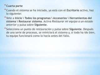 Cuarta parteCuando el sistema se ha iniciado, ya está con el Escritorio activo, haz lo siguiente:Vete a Inicio \ Todos los programas \ Accesorios \ Herramientas del sistema \ Restaurar sistema. Activa Restaurar mi equipo a un estado anterior y pulsa sobre Siguiente.Selecciona un punto de restauración y pulsa sobre Siguiente. Después de una serie de procesos, se reiniciará el sistema y, si todo ha ido bien, tu equipo funcionará como lo hacía antes del fallo.