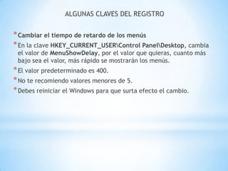 ALGUNAS CLAVES DEL REGISTROCambiar el tiempo de retardo de los menúsEn la clave HKEY_CURRENT_USER\Control Panel\Desktop, cambia el valor de MenuShowDelay, por el valor que quieras, cuanto más bajo sea el valor, más rápido se mostrarán los menús.El valor predeterminado es 400.No te recomiendo valores menores de 5.Debes reiniciar el Windows para que surta efecto el cambio.