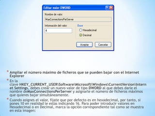Ampliar el número máximo de ficheros que se pueden bajar con el Internet ExplorerEn la clave HKEY_CURRENT_USER\Software\Microsoft\Windows\CurrentVersion\Internet Settings, debes crear un nuevo valor de tipo DWORD al que debes darle el nombre deMaxConnectionsPerServer y asignarle el número de ficheros máximos que quieres bajar simultáneamente.Cuando asignes el valor, fíjate que por defecto es en hexadecimal, por tanto, si pones 10 en realidad le estás indicando 16. Para poder introducir valores en Hexadecimal o en Decimal, marca la opción correspondiente tal como se muestra en esta imagen: