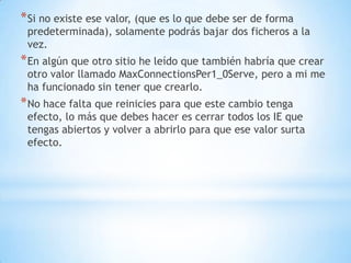 Si no existe ese valor, (que es lo que debe ser de forma predeterminada), solamente podrás bajar dos ficheros a la vez.En algún que otro sitio he leído que también habría que crear otro valor llamado MaxConnectionsPer1_0Serve, pero a mi me ha funcionado sin tener que crearlo.No hace falta que reinicies para que este cambio tenga efecto, lo más que debes hacer es cerrar todos los IE que tengas abiertos y volver a abrirlo para que ese valor surta efecto.