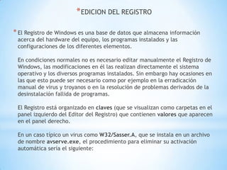 EDICION DEL REGISTROEl Registro de Windows es una base de datos que almacena información acerca del hardware del equipo, los programas instalados y las configuraciones de los diferentes elementos.En condiciones normales no es necesario editar manualmente el Registro de Windows, las modificaciones en él las realizan directamente el sistema operativo y los diversos programas instalados. Sin embargo hay ocasiones en las que esto puede ser necesario como por ejemplo en la erradicación manual de virus y troyanos o en la resolución de problemas derivados de la desinstalación fallida de programas.El Registro está organizado en claves (que se visualizan como carpetas en el panel izquierdo del Editor del Registro) que contienen valores que aparecen en el panel derecho.En un caso típico un virus como W32/Sasser.A, que se instala en un archivo de nombre avserve.exe, el procedimiento para eliminar su activación automática sería el siguiente: