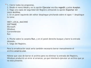 1. Cierre todos los programas.2. Desde el menú Inicio y en la opción Ejecutar escriba regedit y pulse Aceptar.3. Haga una copia de seguridad del Registro utilizando la opción Exportar del menú Archivo.3. En el panel izquierdo del editor despliegue pinchando sobre el signo '+' despliegue la rama:HKEY_LOCAL_MACHINESOFTWAREMicrosoftWindowsCurrentVersionRun4. Pinche sobre la carpeta Run, y en el panel derecho busque y borre la entrada deseada..5. Salga del Registro.Para la erradicación total sería también necesario borrar manualmente el archivo avserve.exe.Nótese que caso de borrar el archivo pero no eliminar la entrada del Registro, Windows producirá un error al arrancar, ya que intentará ejecutar un archivo que ya no está presente.