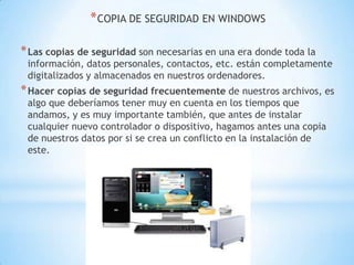 COPIA DE SEGURIDAD EN WINDOWSLas copias de seguridad son necesarias en una era donde toda la información, datos personales, contactos, etc. están completamente digitalizados y almacenados en nuestros ordenadores.Hacer copias de seguridad frecuentementede nuestros archivos, es algo que deberíamos tener muy en cuenta en los tiempos que andamos, y es muy importante también, que antes de instalar cualquier nuevo controlador o dispositivo, hagamos antes una copia de nuestros datos por si se crea un conflicto en la instalación de este.  