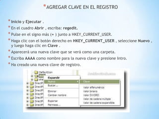 AGREGAR CLAVE EN EL REGISTROInicio y Ejecutar .En el cuadro Abrir , escriba: regedit.Pulse en el signo más (+ ) junto a HKEY_CURRENT_USER.Haga clic con el botón derecho en HKEY_CURRENT_USER , seleccione Nuevo , y luego haga clic en Clave .Aparecerá una nueva clave que se verá como una carpeta. Escriba AAAA como nombre para la nueva clave y presione Intro.Ha creado una nueva clave de registro. 