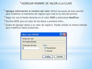 AGREGAR NOMBRE DE VALOR A LA CLAVEAgregue información al nombre del valor Utilice los pasos de esta sección para modificar el elemento de registro que creó en la sección previa:Haga clic con el botón derecho en el valor BBBB y seleccione Modificar .Escriba CCCC para el valor de los datos y presione Intro.Acaba de agregar datos a un valor de registro. Puede utilizar el mismo método para modificar datos existentes.