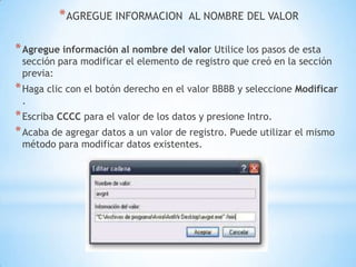 AGREGUE INFORMACION  AL NOMBRE DEL VALORAgregue información al nombre del valor Utilice los pasos de esta sección para modificar el elemento de registro que creó en la sección previa:Haga clic con el botón derecho en el valor BBBB y seleccione Modificar .Escriba CCCC para el valor de los datos y presione Intro.Acaba de agregar datos a un valor de registro. Puede utilizar el mismo método para modificar datos existentes.