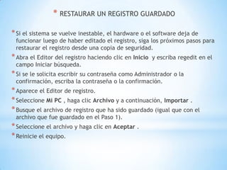  RESTAURAR UN REGISTRO GUARDADOSi el sistema se vuelve inestable, el hardware o el software deja de funcionar luego de haber editado el registro, siga los próximos pasos para restaurar el registro desde una copia de seguridad.Abra el Editor del registro haciendo clic en Inicio  y escriba regedit en el campo Iniciar búsqueda.Si se le solicita escribir su contraseña como Administrador o la confirmación, escriba la contraseña o la confirmación.Aparece el Editor de registro.Seleccione Mi PC , haga clic Archivo y a continuación, Importar .Busque el archivo de registro que ha sido guardado (igual que con el archivo que fue guardado en el Paso 1).Seleccione el archivo y haga clic en Aceptar .Reinicie el equipo.